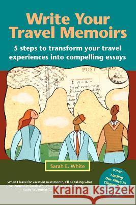 Write Your Travel Memoirs: 5 Steps to Transform Your Travel Experiences Into Compelling Essays Sarah E. White 9780984441303 First Person Productions