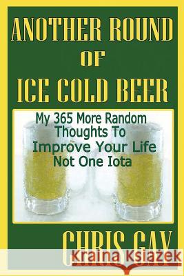 Another Round of Ice Cold Beer: My 365 More Random Thoughts to Improve Your Life Not One Iota Chris Gay 9780984467334 Suesea Publishing