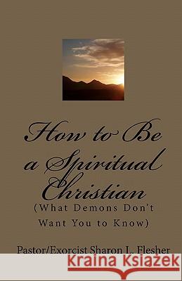 How to Be a Spiritual Christian: (What Demons Don't Want You to Know) Flesher, Pastor/Exorcist Sharon L. 9780984489305