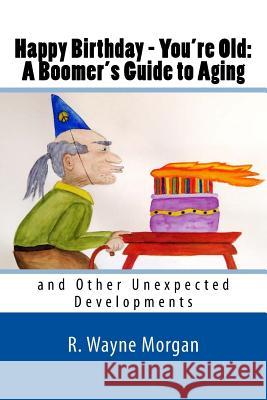 Happy Birthday - You're Old: A Boomer's Guide to Aging: and Other Unexpected Developments Morgan, R. Wayne 9780984504886