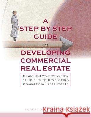 A Step by Step Guide to Developing Commercial Real Estate: The Who, What, Where, Why and How Principles to Developing Commercial Real Estate Robert A. Wehrmeyer 9780984534623 Wehr Ventures