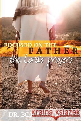 Focused on the Father: The Lord's Prayers Dr Bob Abramson 9780984658015 Alphabet Resources Incorporated