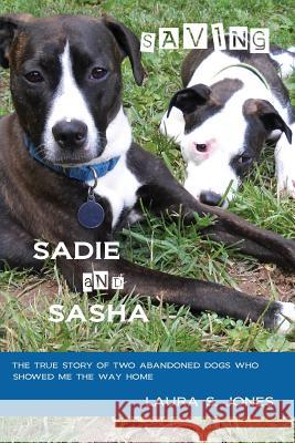 Saving Sadie and Sasha: The true story of two abandoned dogs who showed me the way home. Jones, Laura S. 9780984661725