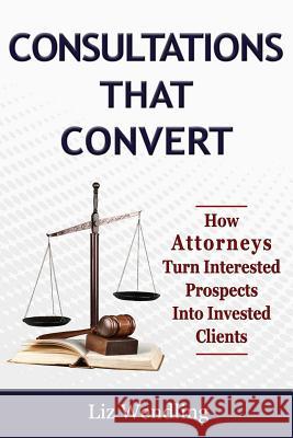 Consultations That Convert: How Attorneys Turn Interested Prospects Into Invested Clients Liz Wendling 9780984676651 Women and Co Press