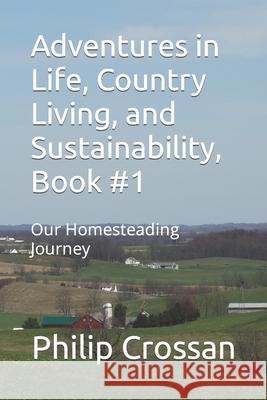 Adventures in Life, Country Living, and Sustainability, Book #1: Our Homesteading Journey Denise Crossan Philip Crossan 9780984817245