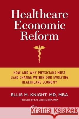 Healthcare Economic Reform: How and Why Physicians Must Lead Change Within Our Evolving Healthcare Economy Ellis M. Knight Eric Weaver 9780984831197