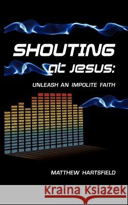 Shouting at Jesus: Unleash An Impolite Faith Hartsfield, Matthew 9780984958306 Matthew S. Hartsfield