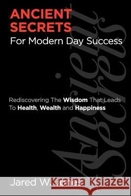 Ancient Secrets For Modern Day Success: Rediscovering The Wisdom That Leads to Health, Wealth, and Happiness Jones, Jared W. 9780984958504