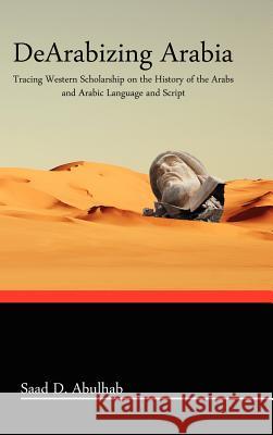 Dearabizing Arabia: Tracing Western Scholarship on the History of the Arabs and Arabic Language and Script Abulhab, Saad D. 9780984984305 Blautopf Publishing