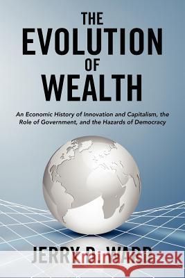 The Evolution of Wealth: An Economic History of Innovation and Capitalism, the Role of Government, and the Hazards of Democracy Jerry D. Ward 9780985012601 del Cerro Publishing