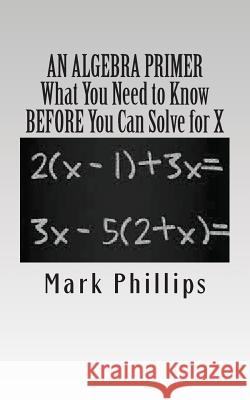 An Algebra Primer: What You Need to Know BEFORE You Can Solve for X Phillips, Mark 9780985050146 A. J. Cornell Publications