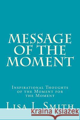 Message of the Moment: Inspirational Thoughts of the Moment for the Moment Lisa J. Smith 9780985144838