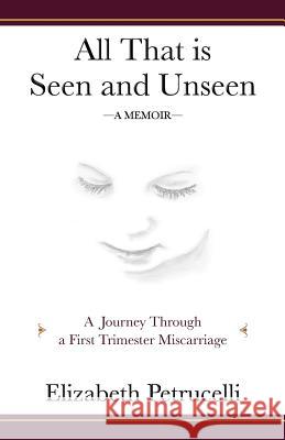 All That is Seen and Unseen: A Journey Through a First Trimester Miscarriage Petrucelli, Elizabeth 9780985171308