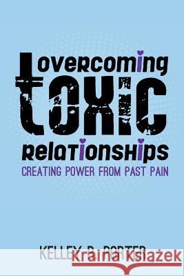 Overcoming Toxic Relationships: Creating Power From Past Pain Porter, Kelley R. 9780985176723 Porter Publishing