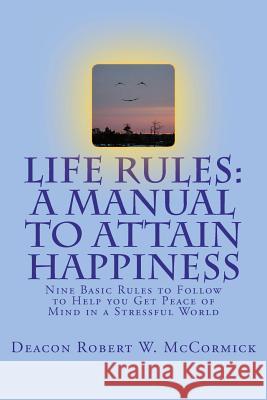 Life Rules: A Manual to Attain Happiness: Nine Basic Rules to Follow to Help you Get Peace of Mind in a Stressful World McCormick, Deacon Robert W. 9780985194604