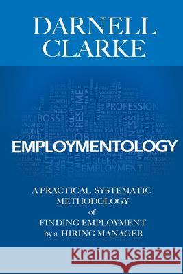 Employmentology: A Practical Systematic Methodology of Finding Employment by a Hiring Manager Darnell Clarke 9780985404109 Clarke Group