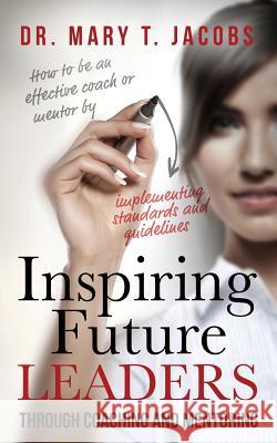 Inspiring Future Leaders Through Coaching and Mentoring Mary T. Jacobs 9780985443764