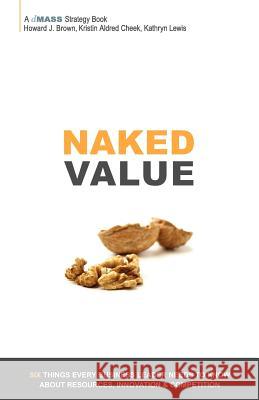 Naked Value: Six Things Every Business Leader Needs to Know about Resources, Innovation & Competition Howard J. Brown Kristin Aldred Cheek Kathryn Lewis 9780985447403 Dmass Media