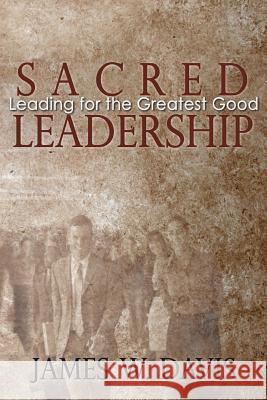 Sacred Leadership: Leading for the Greatest Good James W. Davis 9780985504106 Sacredleadership.Org