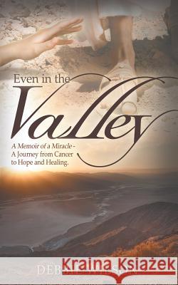 Even in the Valley: A Memoir of a Miracle-A Journey from Cancer to Hope and Healing Debbie Wilson 9780985553227 Debbie Wilson