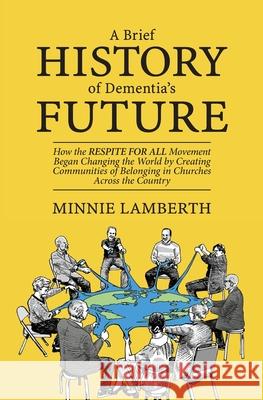 A Brief History of Dementia's Future: How the Respite for All Movement Began Changing the World by Creating Communities of Belonging in Churches Acros Minnie Lamberth 9780985588366