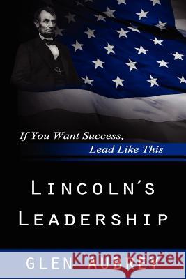 Lincoln's Leadership--If You Want Success, Lead Like This Glen Aubrey 9780985597979 Creative Team Publishing