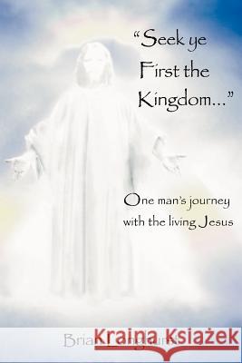 Seek Ye First the Kingdom: One Man's Journey with the Living Jesus Brian Longhurst 9780985604813
