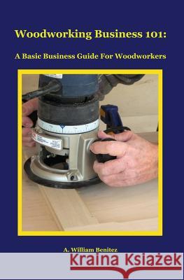 Woodworking Business 101: A Basic Business Guide For Woodworkers Benitez, A. William 9780985687632