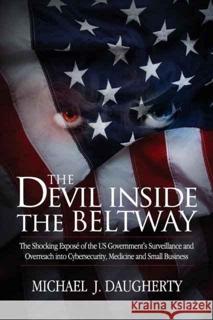 The Devil Inside the Beltway: The Shocking Expose of the US Government's Surveillance and Overreach Into Cybersecurity, Medicine and Small Business Daugherty, Michael J. 9780985742225 Broadland Press