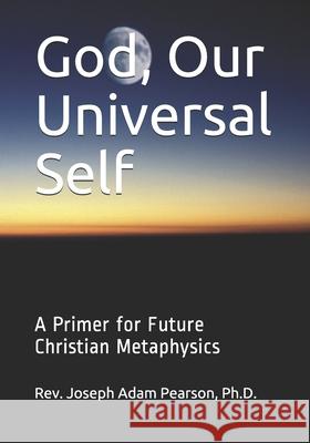 God, Our Universal Self: A Primer for Future Christian Metaphysics Joseph Adam Pearson, PH D 9780985772857