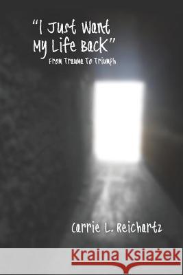 I Just Want My Life Back: From Trauma to Triumph Carrie L. Reichartz 9780985945626 Bowker Identifier Services