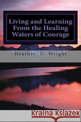 Living and Learning From the Healing Waters of Courage Wright, Heather D. 9780985963330 Colorful Spirit Publishing