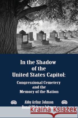 In the Shadow of the United States Capitol : Congressional Cemetery and the Memory of the Nation Abby A. Johnson Ronald M. Johnson 9780986021602 New Academia Publishing, LLC
