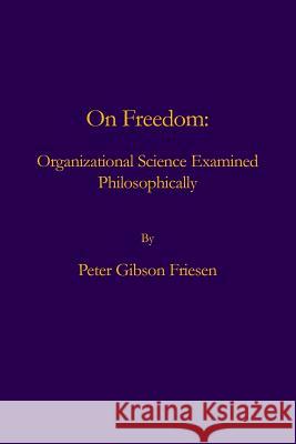 On Freedom: Organizational Science Examined Philosophically Peter Gibson Friesen 9780986060090 Poetic Matrix Press