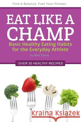 Eat Like a Champ: Basic Healthy Eating Habits for the Everyday Athlete Reni Towns 9780986135903