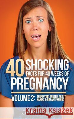 40 Shocking Facts for 40 Weeks of Pregnancy - Volume 2: Terrifying Truths About Babies & Breastfeeding Best, Joshua 9780986193125