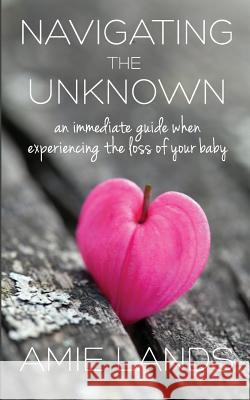 Navigating the Unknown: An Immediate Guide When Experiencing the Loss of Your Baby Amie Lands 9780986196997 Kat Biggie Press