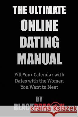 The Ultimate Online Dating Manual: Fill Your Calendar with Dates with the Women You Want to Meet Blackdragon 9780986222047 Dcs International LLC