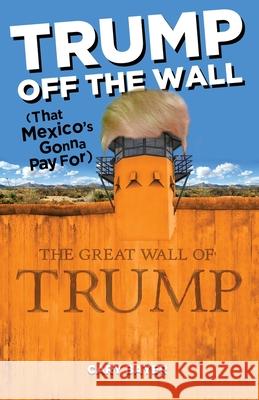 Trump Off the Wall (That Mexico's Gonna Pay For) Cary Bayer 9780986247880