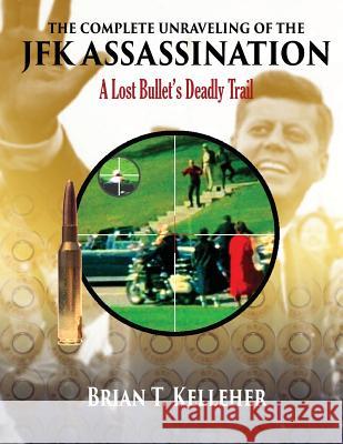 The Complete Unraveling of the JFK Assassination: A Lost Bullet's Deadly Trail Brian T. Kelleher 9780986309618 Kelleher & Associates