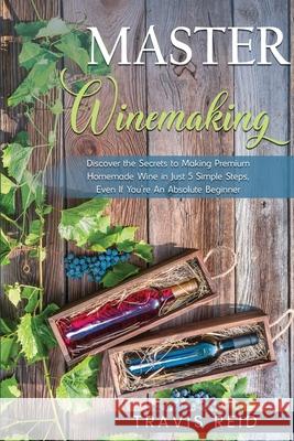 Master Winemaking: Discover the Secrets to Making Premium Homemade Wine in Just 5 Simple Steps, Even If You're An Absolute Beginner Travis Reid 9780986670312 Tonquin Performance Media
