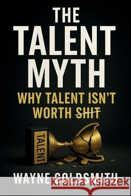 The Talent Myth: Why Talent Isn't Worth Shit Wayne Goldsmith 9780987155719 Moregold Sports Pty Ltd