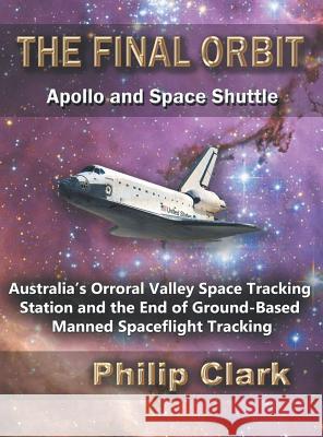 The Final Orbit: Apollo and Space Shuttle: Australia's Orroral Valley Space Tracking Station and the End of Ground-based Manned Space Flight Tracking Philip Clark 9780987256645 Dreamstone Publishing