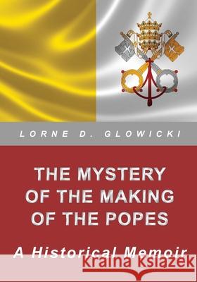 The Mystery of the Making of the Popes: A Historical Memoir Lorne D. Glowicki 9780987782359 Eldeeglo