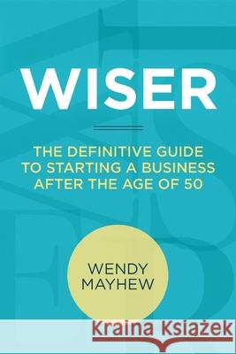 Wiser: The Definitive Guide to Starting a Business After the Age of 50 Wendy Mayhew 9780988100015 Business Launch Solutions