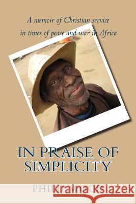 In Praise of Simplicity: A Memoir of Christian Service in Times of Peace and War in Africa Philip Wood 9780988125285