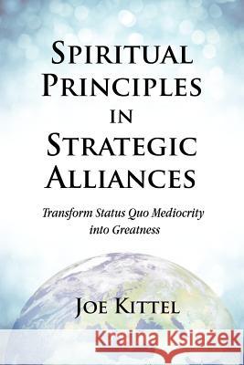 Spiritual Principles in Strategic Alliances: Transform Status Quo Mediocrity Into Greatness Joe Kittel Erin Martineau Rand Kruback 9780988185807 Spibr.Org LLC