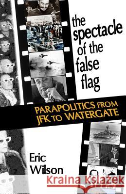 The Spectacle of the False-Flag: Parapolitics from JFK to Watergate Eric Wilson 9780988234055 Punctum Books