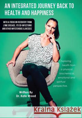 An Integrated Journey Back to Health and Happiness: With a Focus on Recovery from Lyme Disease, Its Co-infections and Other Mysterious Illnesses Kate Wood 9780988243767 Biomed Publishing Group