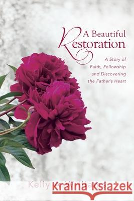 A Beautiful Restoration: A Story of Faith, Fellowship and Discovering the Father's Heart Kelly A. Williams 9780988345249